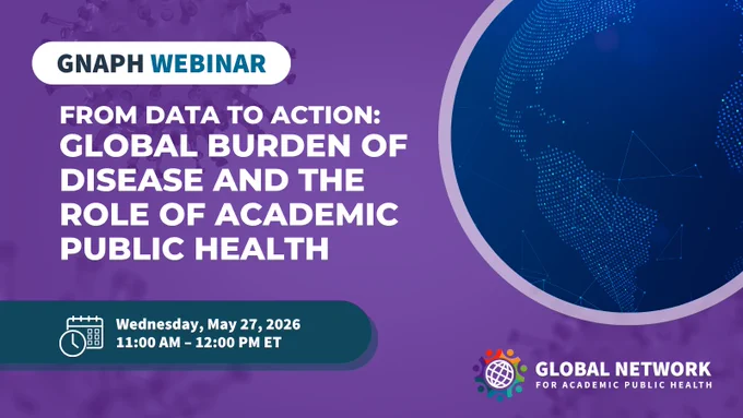 GNAPH IHME Global Burden of Disease Webinar May 27 copy.png/graphic-alt-textClaude responded: A purple promotional graphic with a faint microscopic virus pattern visible in the background.A purple promotional graphic with a faint microscopic virus pattern visible in the background. In the upper left, a white pill-shaped label reads \"GNAPH\" in bold black text followed by \"WEBINAR\" in bold teal text. Below, large bold white text announces the webinar title: \"FROM DATA TO ACTION: GLOBAL BURDEN OF DISEASE AND THE ROLE OF ACADEMIC PUBLIC HEALTH.\" On the right, a glowing blue digital globe illustration is partially visible within a circular frame. At the bottom left, a dark teal rounded banner with a calendar and clock icon shows the date and time: \"Wednesday, May 27, 2026, 11:00 AM \u2013 12:00 PM ET.\" In the bottom right, the Global Network for Academic Public Health logo appears alongside the text \"GLOBAL NETWORK FOR ACADEMIC PUBLIC HEALTH.\"