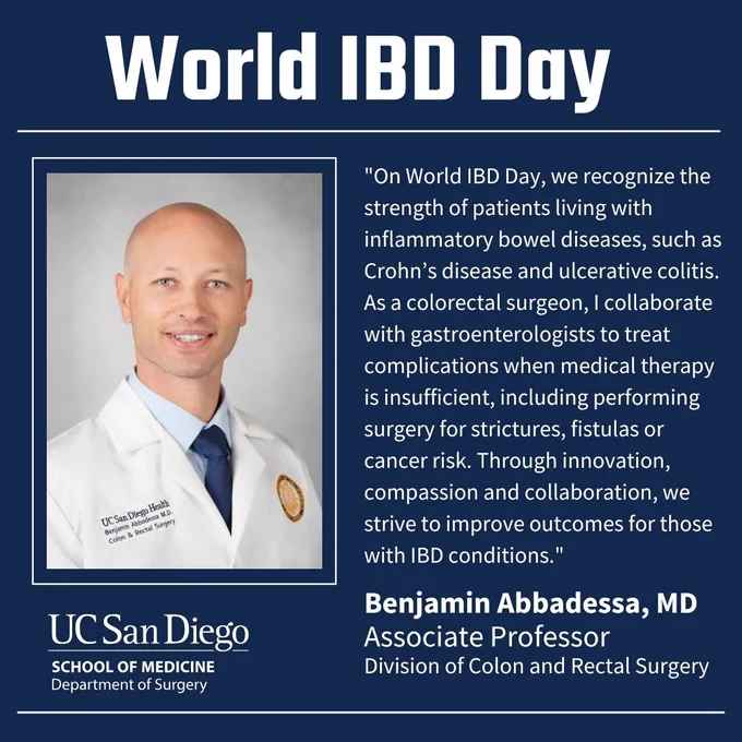 Text: World IBD Day; "On World IBD Day, we recognize the strength of patients living with inflammatory bowel diseases, such as Crohn’s disease and ulcerative colitis. As a colorectal surgeon, I collaborate with gastroenterologists to treat complications when medical therapy is insufficient, including performing surgery for strictures, fistulas or cancer risk. Through innovation, compassion and collaboration, we strive to improve outcomes for those with IBD conditions;" Benjamin Abbadessa, MD; Associate Professor; Division of Colon and Rectal Surgery; Image: Benjamin Abbadessa profile; UC San Diego logo. 