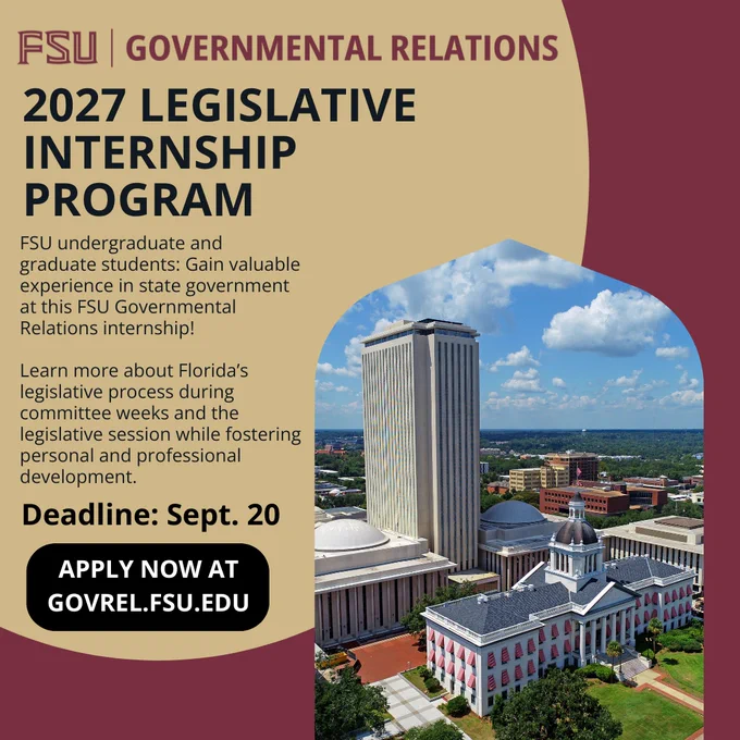 Graphic from Florida State University Governmental Relations promoting the 2027 Legislative Internship Program.

The text reads: “FSU Governmental Relations 2027 Legislative Internship Program. FSU undergraduate and graduate students: Gain valuable experience in state government at this FSU Governmental Relations internship! Learn more about Florida’s legislative process during committee weeks and the legislative session while fostering personal and professional development. Deadline: Sept. 20. Apply now at GovRel.fsu.edu.”