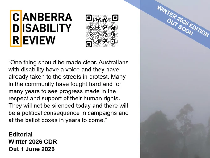 An image of trees partially seen through thick mist. Banner over the image reads "Winter 2026 Edition out soon." Text beside the image reads: Canberra Disability Review. "One thing should be made clear. Australians with disability have a voice and they have already taken to the streets in protest. Many in the community have fought hard and for many years to see progress made in the respect and support of their human rights. They will not be silenced today and there will be a political consequence in campaigns and at the ballot boxes in years to come." Editorial. Winter 2026 CDR. Out 1 June 2026."
