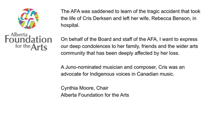 The AFA was saddened to learn of the tragic accident that took the life of Cris Derksen and left her wife, Rebecca Benson, in hospital. On behalf of the Board and staff of the AFA, I want to express our deep condolences to her family, friends and the wider arts community that has been deeply affected by her loss. A Juno-nominated musician and composer, Cris was an advocate for Indigenous voices in Canadian music.

Cynthia Moore, Chair, Alberta Foundation for the Arts