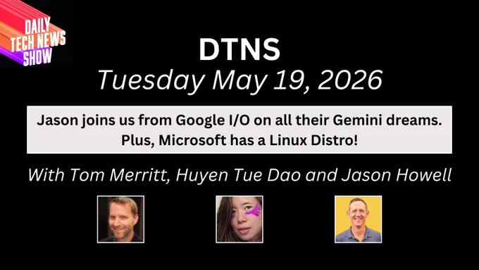“DTNS for Tuesday May 19, 2026" in white text on two lines across the top, "Jason joins us from Google I/O on all their Gemini dreams. Plus, Microsoft has a Linux Distro!" in black text on two lines on a light grey box below date, "With Tom Merritt, Huyen Tue Dao, and Jason Howell in white text on one line below black text paragraph, photographs of Tom Merritt, Huyen Tue Dao, and Jason Howell centered in a row below names, the DTNS logo in the top left corner. All on a black rectangular background.