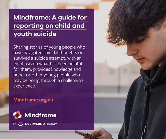 Social media tile.
Background image of a teenage boy scrolling on a smartphone.
Text reads:
Mindframe - A guide for reporting on child and youth suicide.
Sharing stories of young people who have navigated suicidal thoughts or survived a suicide attempt, with an emphasis on what has been helpful for them, provides knowledge and hope for other young people who may be going through a challenging experience. 