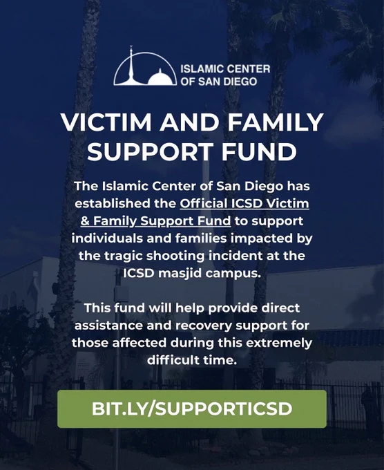 A flyer from the Islamic Center of San Diego that reads: VICTIM AND FAMILY SUPPORT FUND The Islamic Center of San Diego has established the Official ICSD Victim & Family Support Fund to support individuals and families impacted by the tragic shooting incident at the ICSD masjid campus. This fund will help provide direct assistance and recovery support for those affected during this extremely difficult time. bit.ly/SUPPORTICSD