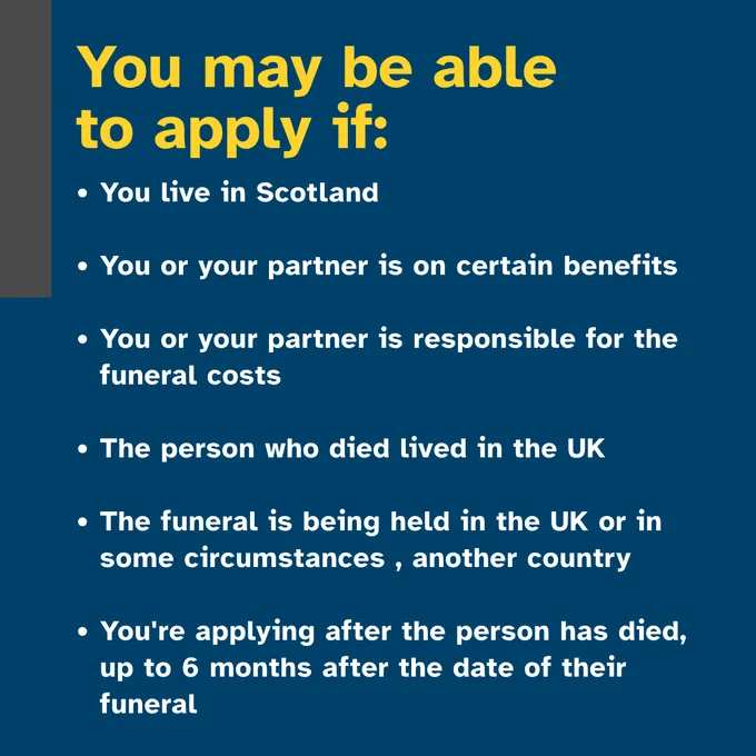 Text that says "You may be able to apply if: ·You live in Scotland, You or your partner is on certain benefits, You or your partner is responsible for the funeral costs, The person who died lived in the UK, The funeral is being held in the UK or in some circumstances in another country in , You're applying after the person has died, up to 6 months after the date of their funeral"