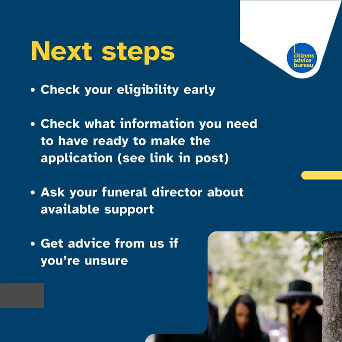 People mourning in the background with text that says "Next steps. Check your eligibility early. Check what information you need to have ready to make the application (see link in post). Ask your funeral director about available support. Get advice from us if you're unsure."

