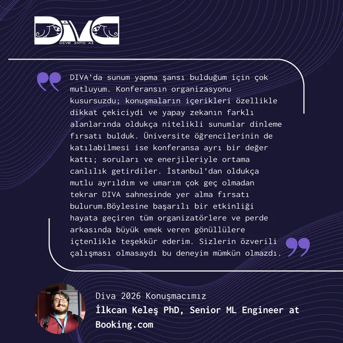 Mor ve lacivert tonlarında hazırlanmış Diva: Dive into AI temalı bir teşekkür görseli. Üst bölümde Diva logosu bulunuyor. Ortada büyük bir alıntı kutusu içinde Diva 2026 konuşmacılarından İlkcan Keleş’in etkinlikle ilgili yorumu yer alıyor. Mesajında Diva’da sunum yapma fırsatı bulduğu için mutlu olduğunu, konferans organizasyonunun kusursuz geçtiğini ve yapay zekanın farklı alanlarında nitelikli sunumlar dinleme fırsatı yakaladığını anlatıyor. Üniversite öğrencilerinin etkinliğe katılımının ortama ayrı bir enerji kattığını vurguluyor ve organizasyon ekibi ile gönüllülere teşekkür ediyor. Alt bölümde gözlüklü ve bordo tişörtlü İlkcan Keleş’in profil fotoğrafı ile birlikte “Diva 2026 Konuşmacımız İlkcan Keleş PhD, Senior ML Engineer at Booking.com” yazısı yer alıyor.