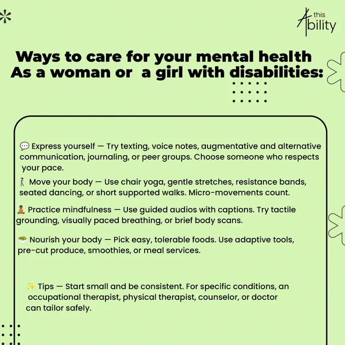 This poster by This Ability Trust highlights simple and inclusive ways women and girls with disabilities can care for their mental health. Using a calm green design, it encourages self-expression through journaling, voice notes, and peer support, staying active through accessible movement like chair yoga and gentle stretches, practicing mindfulness with guided and sensory-friendly techniques, and nourishing the body with easy and adaptive meal options. The poster also reminds audiences that small, consistent steps matter and that professional support can help tailor care to individual needs.