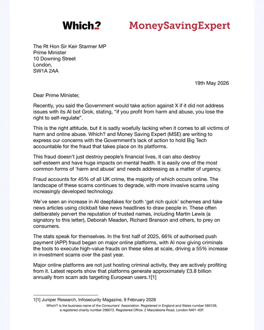 Dear Prime Minister

Recently, you said the Government would take action against X if it did not address issues with its AI bot Grok, stating, "if you profit from harm and abuse, you lose the right to self-regulate". 

This is the right attitude, but it is sadly woefully lacking when it comes to all victims of harm and online abuse. Which? and MoneySavingExpert (MSE) are writing to express our concerns with the Government's lack of action to hold Big Tech accountable for the fraud that takes place on its platforms. 

This fraud doesn't just destroy people's financial lives, it can also destroy self-esteem and have huge impacts on mental health. It is easily one of the most common forms of 'harm and abuse' and needs addressing as a matter of urgency. 

Fraud accounts for 45% of all UK crime, the majority of which occurs online. The landscape of these scams continues to degrade, with more invasive scams using increasingly developed technology. 

We've seen an increase in AI deepfakes for