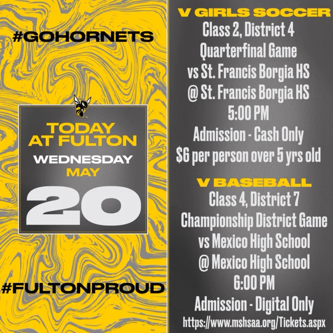 Color scheme is gray and gold swirls on the left side of the graphic.  The right side of the graphic is dark gray around the edges and ombres to white in the middle.  Today at Fulton Wednesday, May 20.  #FultonProud.  V Girls Soccer Class 2, District 4 Quarterfinal Game vs St. Francis Borgia HS @ St. Francis Borgia HS 5:00 PM.  Admission - Cash Only
$6 per person over 5 years old.  V Baseball Class 4, Dsitrict 7 Championship District Game vs Mexico High School @ Mexido High School 6:00 PM.  Admission - Digital Only,  https://www.mshsaa.org/Tickets.