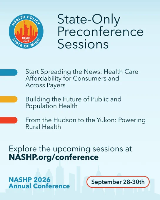 Text: State-Only Preconference Sessions. 1) Start Spreading the News: Health Care Affordability for Consumers and  Across Payers. 2) Building the Future of Public and Population Health. 3) From the Hudson to the Yukon: Powering Rural Health. 

Explore the upcoming sessions at NASHP.org/conference.

NASHP 2026  Annual Conference | September 28-30th 