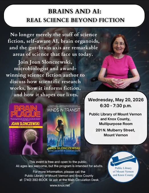 Brains and AI: Read Science Beyond Fiction

No longer merely the stuff of science fiction, self-aware AI, brain organoids, and the gut-brain axis are remarkable areas of science that face us today.

Join Joan Slonczewski, microbiologist and award-winning science fiction author to discuss how scientific research works, how it informs fiction, and how it shapes our lives. Wednesday, May 20, 2026, from 6:30 p.m. to 7:30 p.m. in the Multipurpose Room.

This event is free and open to the public. All ages are welcome, but the program is intended for adults. For more information, please call the Public Library of Mount Vernon and Knox County at 740-392-2665 or ask at the Main Circulation Desk. www.knox.net