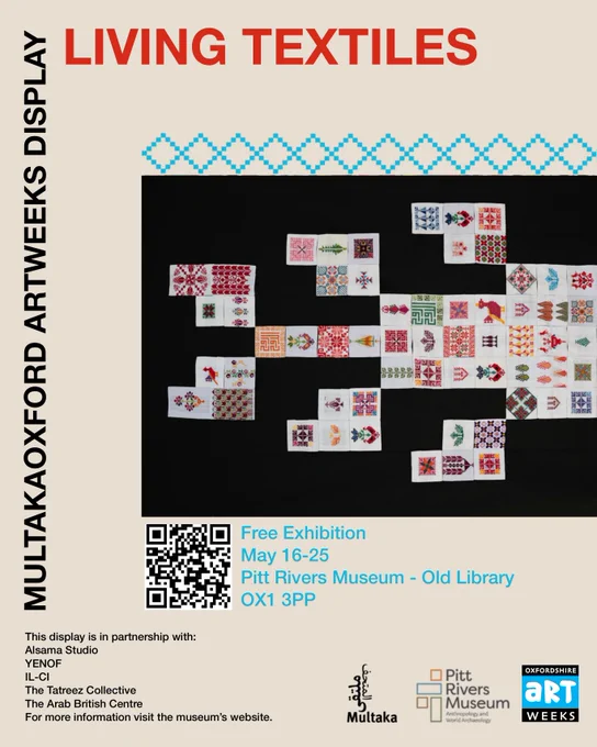 Text: 
Living Textiles. MultakaOxford Artweeks Display. Free Exhibition, May 16-25, Pitt Rivers Museum – Old Library – OX1 3PP
The display is in partnership with: Alsama Studio, YENOF, IL-CI, The Tatreez Collective, The Arab British Centre, For more information visit the museum’s website.

The poster also features a photograph of an arrangement of tatreez squares on a black background. 
