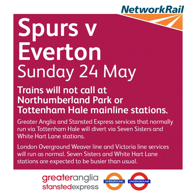 Spurs v Everton
Sunday 24 May

Trains will not call at Northumberland Park or Tottenham Hale mainline stations.

Greater Anglia and Stansted Express services that normally run via Tottenham Hale will divert via Seven Sisters and White Hart Lane stations.

London Overground Weaver line and Victoria line services will run as normal. Seven Sisters and White Hart Lane stations are expected to be busier than usual.