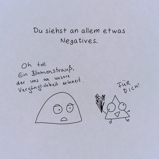 "Du siehst an allem etwas Negatives."

Datt teuflische Prisma übergibt Miesmuscheli einen Blumenstrauß, mit den Worten: "FÜR DICH!"

Miesmuscheli reagiert sarkastisch.
"Oh toll. Ein Blumenstraß, der uns an unsere Vergänglichkeit erinnert."

Miesmuscheli hat in der Schule wohl zu viele kunstwissenschaftlichen Analysen machen müssen und denkt daher direkt an Vanitas-Symbole.