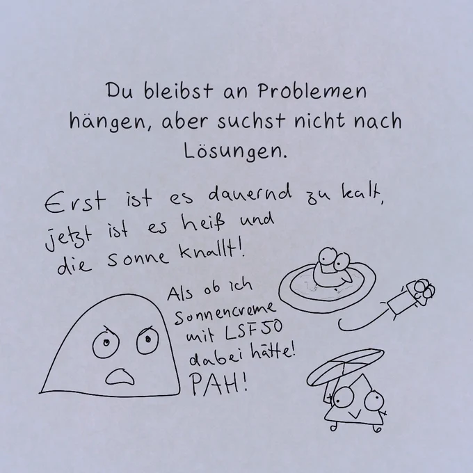 "Du bleibst an Problemen hängen, aber suchst nicht nach Lösungen."

Miesmuscheli meckert:
"Erst ist es dauernd zu kalt, jetzt ist es heiß und die Sonne knallt! Als ob ich Sonnencreme mit LSF50 dabei hätte! PAH!"

Währenddessen badet Colibri in einem kleinen Pool, Gecko streckt die Glieder von sich und sonnt sich und datt teuflische Prisma hat eine Art Sonnenschirm aus seiner Dachlatte improvisiert.