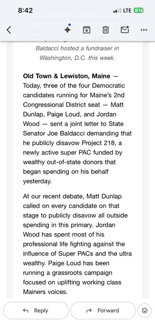 "... after Baldacci hosted a fundraiser in Washington, D.C. this week.

Old Town & Lewiston, Maine -- Today, three of the four Democratic candidates running for Maine's 2nd Congressional District seat -- Matt Dunlap, Paige Loud, and Jordan Wood -- sent a joint letter to State Senator Joe Baldacci demanding that he publicly disavow Project 218, a newly-active super PAC funded by wealthy out-of-state donors that began spending on his behalf yesterday.

At our recent debate, Matt Dunlap called on every candidate on that stage to publicly disavow all outside spending in this primary. Jordan Wood has spent most of his professional life fighting against the influence of Super PACs and the ultra wealthy. Paige Loud has been running a grassroots campaign focused on uplifting working class Mainers' voices."