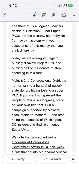"The three of us all agreed: Mainers decide our election -- not Super PACs, not the wealthy, not lobbyists from away. It's clear with your acceptance of this money that you think differently.

Today we are asking you again: publicly disavow Project 218, and publicly call on its donors to stop spending in this race.

Maine's 2nd Congressional district is not for sale for a handful of out-of-state donors hiding behind a super PAC. If you want to represent the people of Maine in Congress, stand on your own two feet. Run a campaign supported by Mainers, accountable to Mainers -- and stop riding the coattails of Washington, DC insiders and their big money SuperPACs.

We note that you scheduled a fundraiser at Cornerstone Government Affairs in DC this week.."