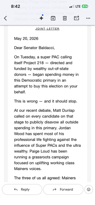 "JOINT LETTER

May 20, 2026

Dear Senator Baldacci,

On Tuesday, a super PAC calling itself Project 218 -- directed and funded by wealthy out-of-state donors -- began spending money in this Democratic primary in an attempt to buy this election on your behalf.

This is wrong -- and it should stop.
At our recent debate, Matt Dunlap called on every candidate on that stage to publicly disavow all outside spending in this primary. Jordan Wood has spent most of his professional life fighting against the influence of Super PACs and the ultra wealthy. Paige Loud has been running a grassroots campaign focused on uplifting working class Mainers' voices."