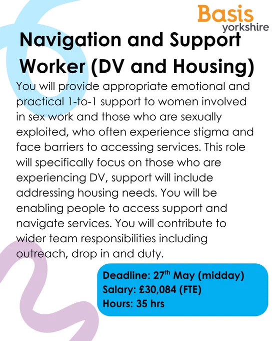 Graphic with Basis Yorkshire logo. Text reads: Navigation and Support Worker (DV and Housing). You will provide appropriate emotional and practical 1-to-1 support to women involved in sex work and those who are sexually exploited, who often experience stigma and face barriers to accessing services. This role will specifically focus on those who are experiencing DV, support will include addressing housing needs. You will be enabling people to access support and navigate services. You will contribute to wider team responsibilities including outreach, drop in and duty. Deadline: 27th May (midday)Salary: £30,084 (FTE) Hours: 35 hrs