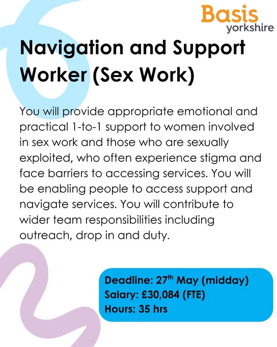 Graphic with Basis Yorkshire logo. Text reads: Navigation and Support Worker (Sex Work). You will provide appropriate emotional and practical 1-to-1 support to women involved in sex work and those who are sexually exploited, who often experience stigma and face barriers to accessing services. You will be enabling people to access support and navigate services. You will contribute to wider team responsibilities including outreach, drop in and duty. Deadline: 27th May (midday)Salary: £30,084 (FTE) Hours: 35 hrs
