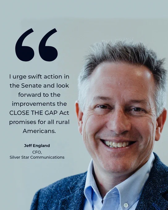 Graphic with image of Jeff England and text: I urge swift action in the Senate and look forward to the improvements the CLOSE THE GAP Act promises for all rural Americans. Jeff England, CFO, Silver Star Communications. 