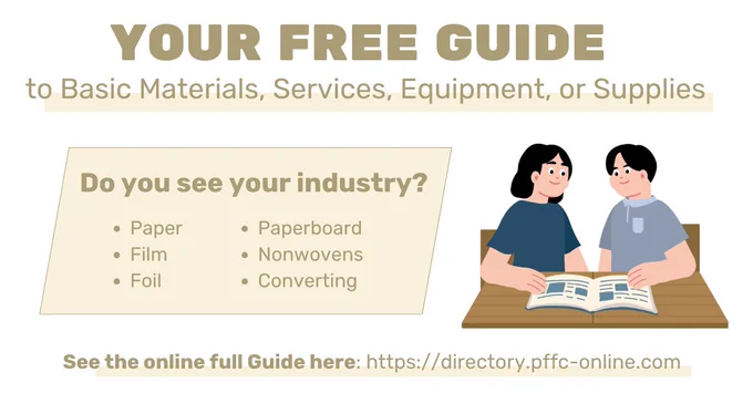 YOUR FREE GUIDE to Basic Materials, Services, Equipment, or Supplies
Do you see your industry?
• Paper
• Paperboard
• Film
• Nonwovens
• Foil
• Converting
See the online full Guide here: https://directory.pffc-online.com