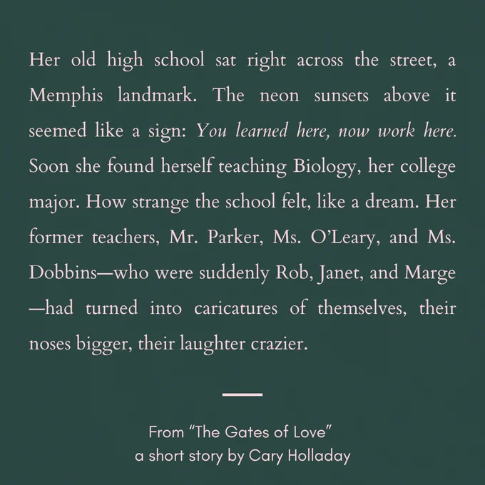 Her old high school sat right across the street, a Memphis landmark. The neon sunsets above it seemed like a sign: You learned here, now work here. Soon she found herself teaching Biology, her college major. How strange the school felt, like a dream. Her former teachers, Mr. Parker, Ms. O’Leary, and Ms. Dobbins—who were suddenly Rob, Janet, and Marge—had turned into caricatures of themselves, their noses bigger, their laughter crazier.
	
From “The Gates of Love”
a short story by Cary Holladay
