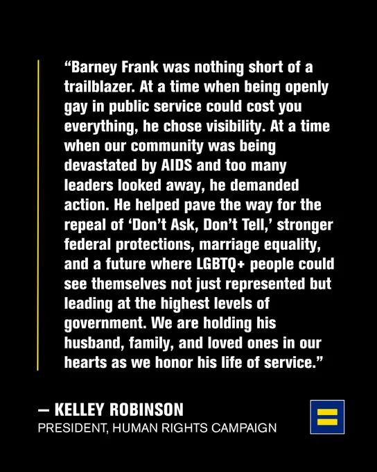 Statement from HRC President Kelley Robinson: "Barney Frank was nothing short of a trailblazer. At a time when being openly gay in public service could cost you everything, he chose visibility. At a time when our community was being devastated by AIDS and too many leaders looked away, he demanded action. He helped pave the way for the repeal of ‘Don’t Ask, Don’t Tell,’ stronger federal protections, marriage equality, and a future where LGBTQ  people could see themselves not just represented but leading at the highest levels of government. We are holding his husband, family, and loved ones in our hearts as we honor his life of service."