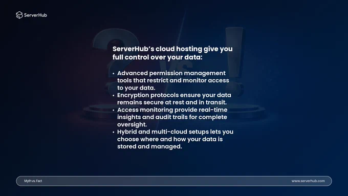 ServerHub’s cloud hosting gives you full control over your data:
• Advanced permission management tools that restrict and monitor access to your data.
• Encryption protocols ensure your data remains secure at rest and in transit.
• Access monitoring provide real-time insights and audit trails for complete oversight.
• Hybrid and multi-cloud setups lets you choose where and how your data is stored and managed.