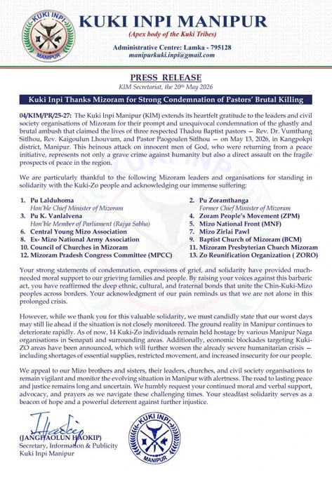 Kuki Inpi Manipur Thanks Mizoram Leaders for Condemning Pastors' Killing, Warns of Worsening Crisis

Lamka, 20 May 2026: — Kuki Inpi Manipur (KIM) issued a press release on 20 May 2026 expressing gratitude to Mizoram’s leaders and civil society groups for condemning the “brutal ambush” that killed three Thadou Baptist pastors on 13 May 2026 in Kangpokpi district.

The victims, Rev. Dr. Vumthang Sitlhou, Rev. Kaigoulun Lhouvum, and Pastor Paogoulen Sitlhou, were returning from a peace initiative when attacked. KIM thanked Mizoram CM Pu Lalduhoma, former CM Pu Zoramthanga, MP Pu K. Vanlalvena, ZPM, MNF, CYMA, Mizo Zirlai Pawl, Baptist Church of Mizoram, and other groups for their solidarity.

KIM stated the support reaffirms ethnic and fraternal bonds of Chin-Kuki-Mizo peoples. However, it warned that conditions in Manipur are deteriorating. As of now, 14 Kuki-Zo individuals remain hostage under various Manipur Naga organisations in Senapati and nearby areas. Economic blockades tar
