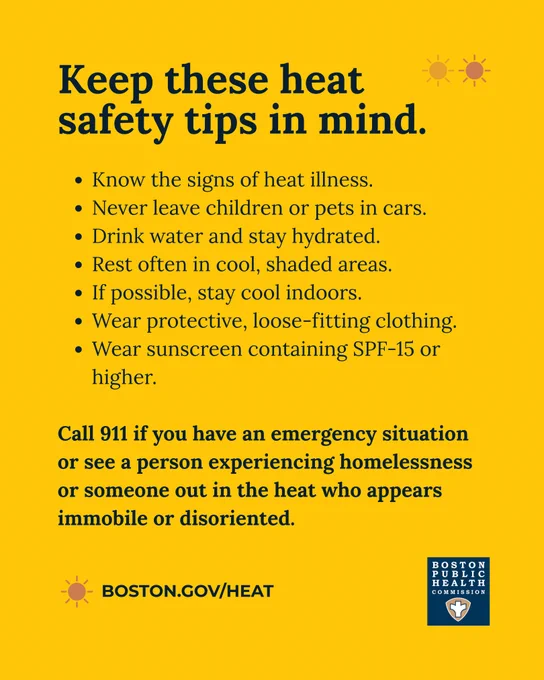 Yellow background with text that reads, "Keep these heat safety tips in mind. Know the signs of heat illness. Never leave children or pets in cars. Drink water and stay hydrated. Rest often in cool, shaded areas. If possible, stay cool indoors. Wear protective, loose-fitting clothing. Wear sunscreen containing SPF-15 or higher. Call 911 if you have an emergency situation or see a person experiencing homelessness or someone out in the heat who appears immobile or disoriented.boston.gov/heat" The Boston Public Health Commission logo is at the bottom. 