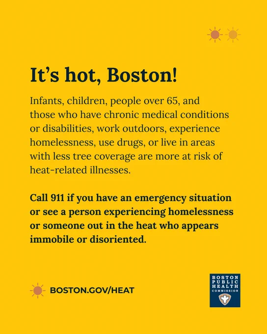 Yellow background with text that reads, "It’s hot, Boston! Infants, children, people over 65, and those who have chronic medical conditions or disabilities, work outdoors, experience homelessness, use drugs, or live in areas with less tree coverage are more at risk of heat-related illnesses. Call 911 if you have an emergency situation or see a person experiencing homelessness or someone out in the heat who appears immobile or disoriented. boston.gov/heat" The Boston Public Health Commission logo is at the bottom. 