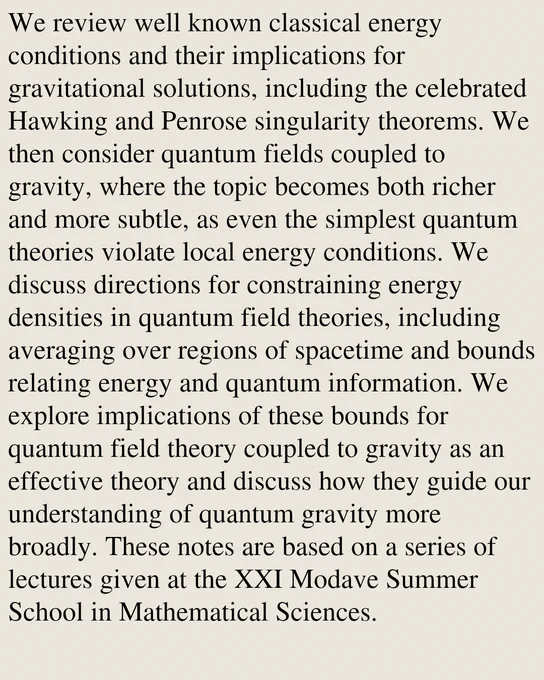 We review well known classical energy conditions and their implications for gravitational solutions, including the celebrated Hawking and Penrose singularity theorems. We then consider quantum fields coupled to gravity, where the topic becomes both richer and more subtle, as even the simplest quantum theories violate local energy conditions. We discuss directions for constraining energy densities in quantum field theories, including averaging over regions of spacetime and bounds relating energy and quantum information. We explore implications of these bounds for quantum field theory coupled to gravity as an effective theory and discuss how they guide our understanding of quantum gravity more broadly. These notes are based on a series of lectures given at the XXI Modave Summer School in Mathematical Sciences.