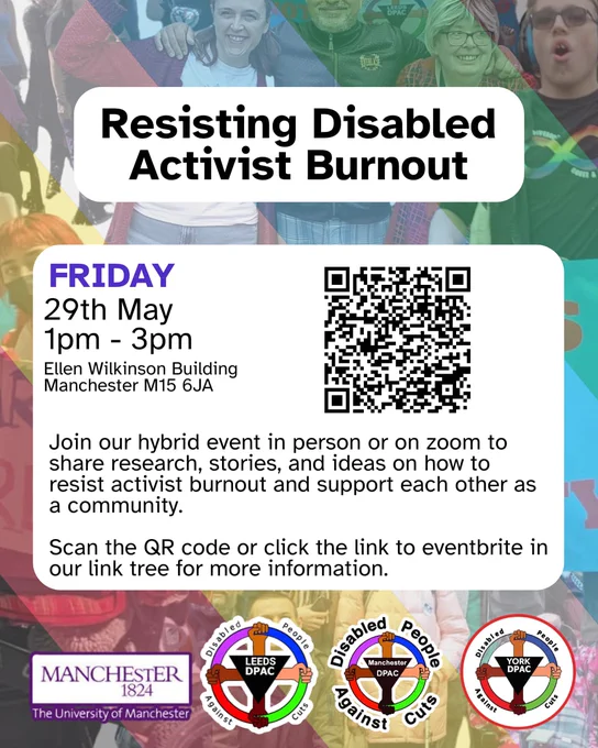 Resisting Activist Burnout FRIDAY
29th May 1pm - 3pm
Ellen Wilkinson Building
Manchester M15 6JA
Join our hybrid event in person or on zoom to share research, stories, and ideas on how to resist activist burnout and support each other as a community.
Scan the QR code or click the link to eventbrite in our link tree for more information. or https://www.eventbrite.co.uk/e/resisting-disabled-activist-burnout-tickets-1989906714550?aff=ebdssbdestsearch