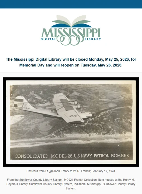 Mississippi Digital Library

The Mississippi Digital Library will be closed Monday, May 25, 2026 for Memorial Day and will reopen on Tuesday, May 26, 2026.

Postcard depicting Consolidated Model 28 US Navy Patrol Bomber from Lt. (jg) John Embry to W.R. French, February 17, 1944
From the Sunflower County Library System, MC021 French Collection. Item housed at the Henry M. Seymour Library, Sunflower County Library System, Indianola, Mississippi. Sunflower County Library System.
