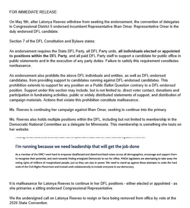 Screenshot of letter with text:

FOR IMMEDIATE RELEASE:
On May 9th, after Latonya Reeves withdrew from seeking the endorsement, the convention of delegates in Congressional District 5 endorsed incumbent Representative Ilhan Omar. Representative Omar is the duly endorsed DFL candidate.
Section 7 of the DFL Constitution and Bylaws states:
An endorsement requires the State DFL Party, all DFL Party units, all individuals elected or appointed to positions within the DFL Party, and all paid DFL Party staff to support a candidate for public office in public statements and in the execution of any party duties. Failure to satisfy this requirement constitutes nonfeasance.
An endorsement also prohibits the above DFL individuals and entities, as well as DFL-endorsed candidates, from providing support to candidates running against DFL-endorsed candidates…