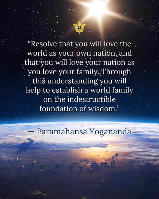 “Resolve that you will love the world as your own nation, and that you will love your nation as you love your family. Through this understanding you will help to establish a world family on the indestructible foundation of wisdom.” — Paramahansa Yogananda 
 
