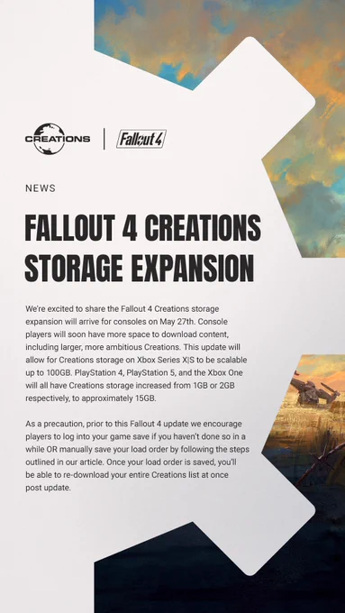 Text on the image reads: "We're excited to share the Fallout 4 Creations storage expansion will arrive for consoles on May 27th. Console players will soon have more space to download content, including larger, more ambitious Creations. This update will allow for Creations storage on Xbox Series X|S to be scalable up to 100GB. PlayStation 4, PlayStation 5, and the Xbox One will all have Creations storage increased from 1GB or 2GB respectively, to approximately 15GB.  

As a precaution, prior to this Fallout 4 update we encourage players to log into your game save if you haven’t done so in a while OR manually save your load order by following the steps outlined in our article. Once your load order is saved, you’ll be able to re-download your entire Creations list at once post update."