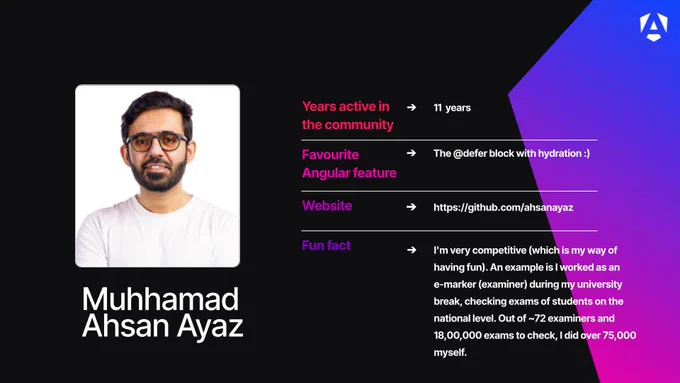 Name: Muhhamad Ahsan Ayaz.

Profile Image: A headshot of Muhhamad smiling, wearing glasses and a white t-shirt against a plain white background.

Years active in the community: 11 years.

Favourite Angular feature: The @defer block with hydration :).

Website: https://github.com/ahsanayaz.

Fun fact: He notes that he is very competitive as a way of having fun. As an example, he mentions working as an e-marker (examiner) during his university break, where out of roughly 72 examiners and 1,800,000 national-level student exams to check, he completed over 75,000 himself.

Branding: The graphic features a dark background with a purple-to-blue geometric gradient design in the right corner and a white Angular "A" logo.