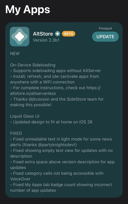 AltStore Classic 2.3b1 In-App Release Notes:

NEW
On-Device Sideloading
• Supports sideloading apps without AltServer
• Install, refresh, and (de-)activate apps from anywhere with a WiFi connection
• For complete instructions, check out https:// altstore.io altserverless
• Thanks @jkcoxson and the SideStore team for making this possible!
Liquid Glass Ul
• Updated design to fit at home on iOS 26
FIXED
• Fixed unreadable text in light mode for some news alerts (thanks @partyknightsdev!)
• Fixed showing empty text view for updates with no description
• Fixed extra space above version description for app updates
• Fixed category cells not being accessible with VoiceOver
• Fixed My Apps tab badge count showing incorrect number of app