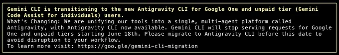 Gemini CLI is transitioning to the new Antigravity CLI for Google One and unpaid tier (Gemini Code Assist for individuals) users.                                                                             │
│ What's Changing: We are unifying our tools into a single, multi-agent platform called Antigravity, with Antigravity CLI now available. Gemini CLI will stop serving requests for Google One and unpaid tiers  │
│ starting June 18th. Please migrate to Antigravity CLI before this date to avoid disruption to your workflow.                                                                                                  │
│ To learn more visit: https://goo.gle/gemini-cli-migration