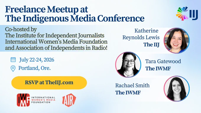 Freelance Meetup at The Indigenous Media Conference Co-hosted by The Institute for Independent Journalists International Women's Media Foundation and Association of Independents in Radio! July 22-24, 2026 Portland, Ore. W RSVP at TheIIJ.com MG INTERNATIONAL WOMEN'S MEDIA FOUNDATION LAIR Katherine Reynolds Lewis The IIJ Tara Gatewood The IWMF Rachael Smith The IWMF W