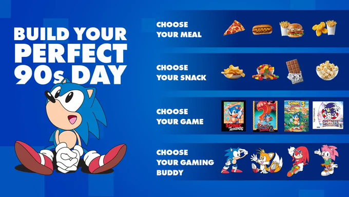 Build Your Perfect 90s Day. Choose your meal between pizza, hot dog, burger and fries, and chicken nuggets and fries. Choose you snack between chips, gummy candy, chocolate, and popcorn. Choose your game between Sonic the Hedgehog, Sonic the Hedgehog 2, Sonic the Hedgehog 3, and Sonic Adventure. Choose your gaming buddy between Sonic the Hedgehog, Tails, Knuckles, and Amy.