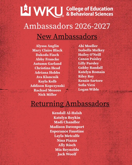 WKU College of Education and Behavioral Sciences Ambassadors 2026-2027 New Ambassadors Abi Moeller Isabell Mulkey Hailey o'Neill Canon Paisley Lilly Parsley Gabby Randall Katelyn Romain Riley Roy Kenzie Sartore Sofia Virzi Logan Wible Alyssa Anglin Mary Claire Black Dakoda Finch Abby Francke Autumn Garland Christina Head Adriana Hobbs Ava Klancnik Kayla Kolb Addison Kopczynski Rachael Menees Nick Miller Returning Ambassadors Kendall Al-Halah Katelyn Boykin Madi Chandler Madison Davenport Esperance Faustine Layla Metcalfe Nina Piazza Ally Risch Mia Reynolds Jack Woolf