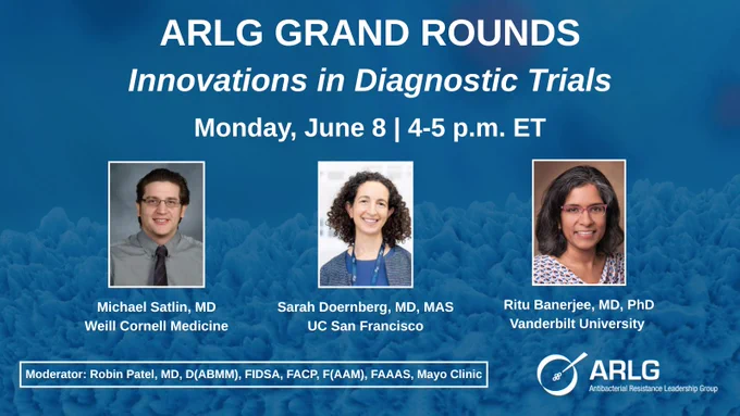 A R L G Grand Rounds
Innovations in Diagnostic Trials
Monday, June 8 | 4-5 p.m. ET
Michael Satlin, MD, Weill Cornell Medicine
Sarah Doernberg, MD, MAS, UC San Francisco
Ritu Banerjee, MD, PhD
Vanderbilt University
Moderator: Robin Patel, MD, D(ABMM), FIDSA, FACP, F(AAM), FAAAS, Mayo Clinic
A R L G: Antibacterial Resistance Leadership Group
