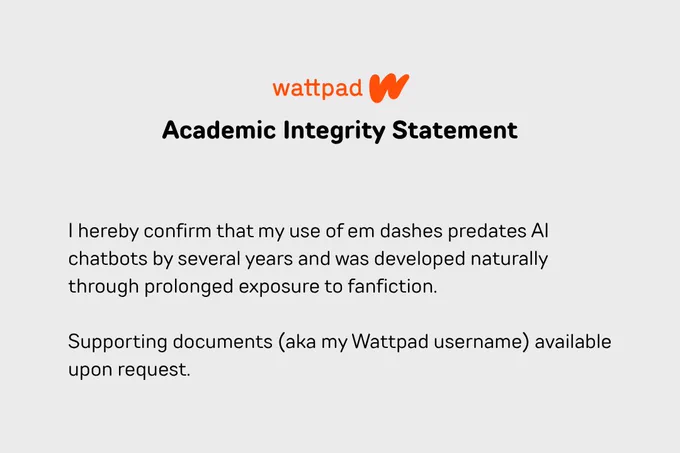 Wattpad's \"Academic Integrity Statement.\" Text: \"I hereby confirm that my use of em dashes predates AI chatbots by several years and was developed naturally through prolonged exposure to fanfiction. Supporting documents (aka my Wattpad username) available upon request.\"