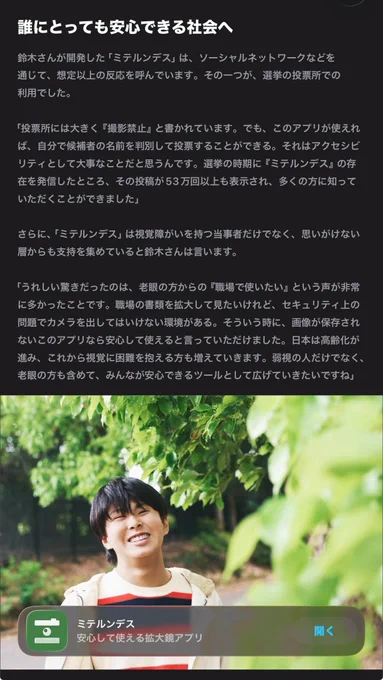 「誰にとっても安心できる社会へ」という小見出の記事本文の一部。

視覚支援アプリ「ミテルンデス」についてのインタビュー記事が掲載されており、「投票所では大きく『撮影禁止』と書かれている。でも、このアプリが使えれば、自分で候補者の名前を判別して投票することができる」といった発言や、高齢者・老眼ユーザーから寄せられた反響について語られている。下部には、緑の木々を背景に笑顔を見せる鈴木我信さんの写真と、「ミテルンデス 安心して使える拡大鏡アプリ」と書かれたアプリカード、「開く」ボタンが表示されている。
