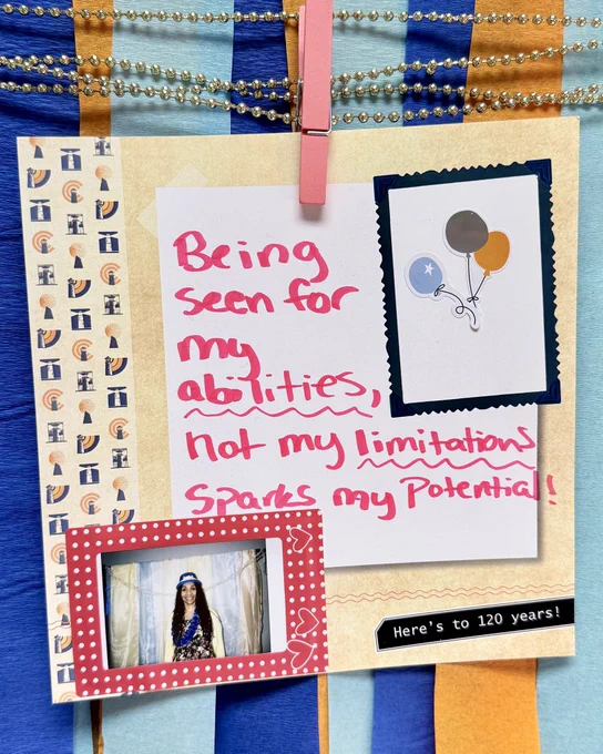 A colorful collage with a handwritten note on white paper reading, "Being seen for my abilities, not my limitations, sparks my potential!" Beside it is a small image of balloons and a photo of a person wearing a sparkly hat and necklace. A message at the bottom reads "Here's to 120 years!"