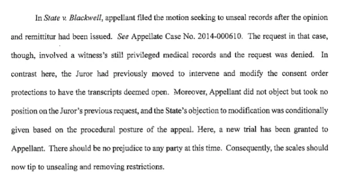 In State v. Blackwell, appellant filed the motion seeking to unseal records after the opinion and remittitur had been issued. See Appellate Case No. 2014-000610. The request in that case,though, involved a witness's still privileged medical records and the request was denied. In contrast here, the Juror had previously moved to intervene and modify the consent order protections to have the transcripts deemed open. Moreover, Appellant did not object but took no position on the Juror’s previous request, and the State's objection to modification was conditionally given based on the procedural posture of the appeal. Here, a new trial has been granted to Appellant. There should be no prejudice to any party at this time. Consequently, the scales should now tip to unsealing and removing restrictions